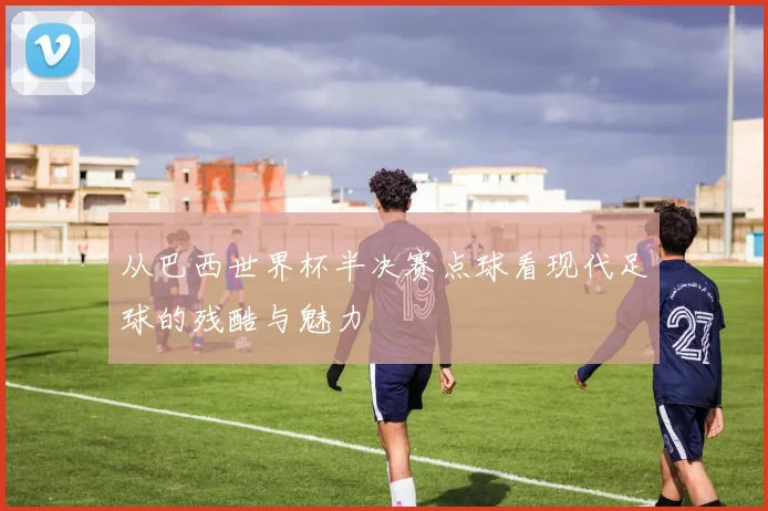 从巴西世界杯半决赛点球看现代足球的残酷与魅力