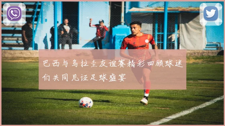 巴西与乌拉圭友谊赛精彩回顾球迷们共同见证足球盛宴
