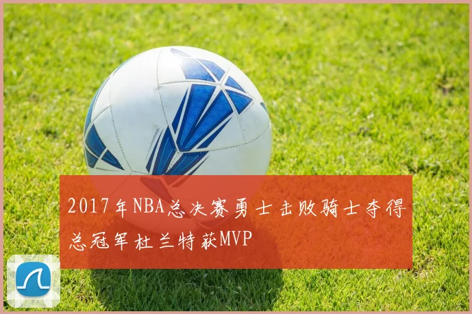 2017年NBA总决赛勇士击败骑士夺得总冠军杜兰特获MVP
