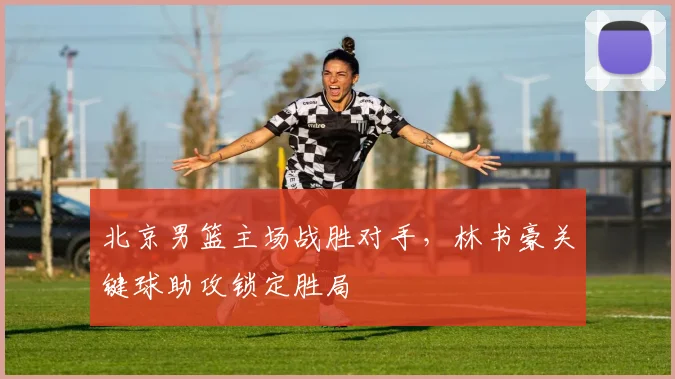 北京男篮主场战胜对手，林书豪关键球助攻锁定胜局